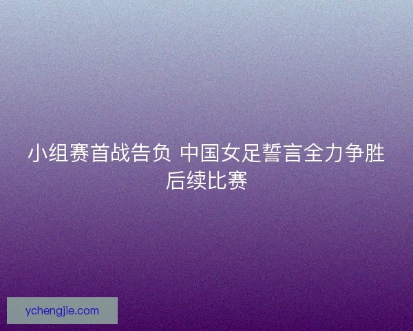 小组赛首战告负 中国女足誓言全力争胜后续比赛